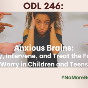 ODL 246: Anxious Brains: Identify, Intervene, and Treat the Fear and Worry in Children and Teens